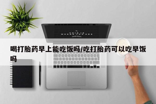 卖打胎药的微信喝打胎药早上能吃饭吗/吃打胎药可以吃早饭吗