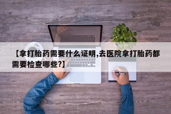 卖打胎药的微信【拿打胎药需要什么证明,去医院拿打胎药都需要检查哪些?】