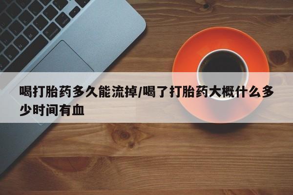 卖打胎药的微信喝打胎药多久能流掉/喝了打胎药大概什么多少时间有血