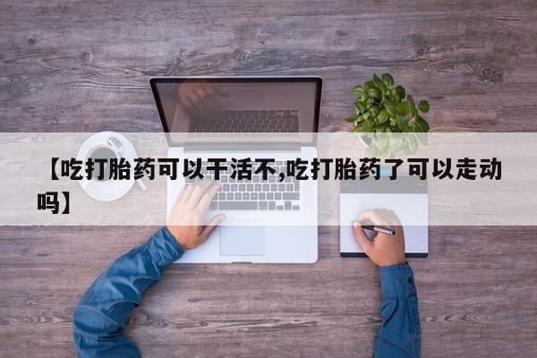 卖打胎药的微信【吃打胎药可以干活不,吃打胎药了可以走动吗】