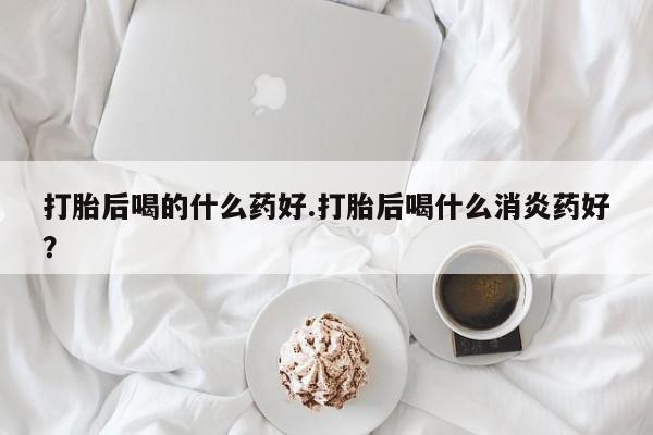 卖打胎药的微信打胎后喝的什么药好.打胎后喝什么消炎药好？