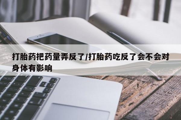 卖打胎药的微信打胎药把药量弄反了/打胎药吃反了会不会对身体有影响
