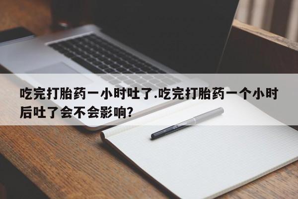 卖打胎药的微信吃完打胎药一小时吐了.吃完打胎药一个小时后吐了会不会影响？
