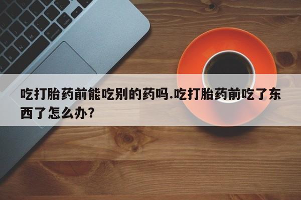 卖打胎药的微信吃打胎药前能吃别的药吗.吃打胎药前吃了东西了怎么办？