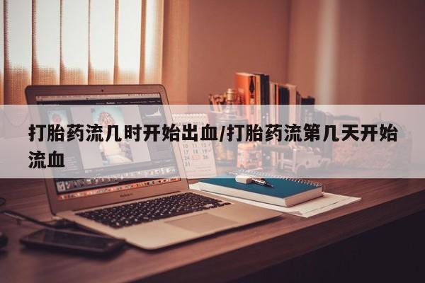 卖打胎药的微信打胎药流几时开始出血/打胎药流第几天开始流血
