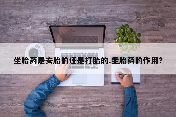 卖打胎药的微信坐胎药是安胎的还是打胎的.坐胎药的作用？