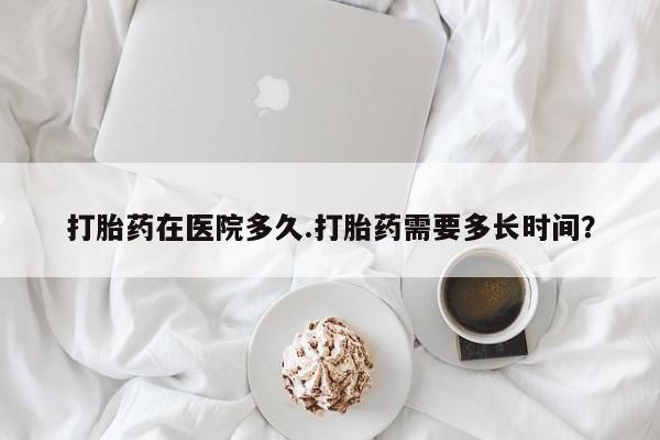 卖打胎药的微信打胎药在医院多久.打胎药需要多长时间？