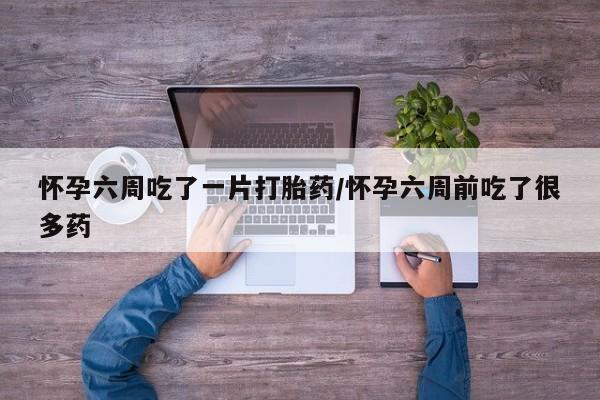 卖打胎药的微信怀孕六周吃了一片打胎药/怀孕六周前吃了很多药