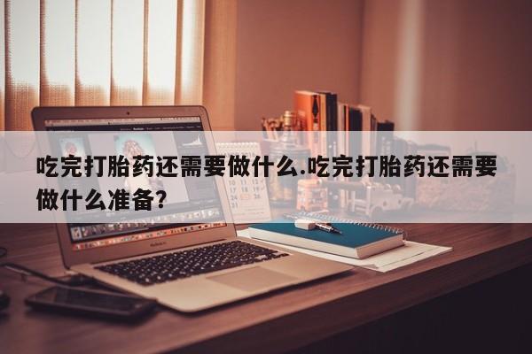 卖打胎药的微信吃完打胎药还需要做什么.吃完打胎药还需要做什么准备？