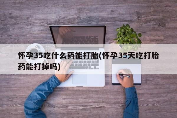 卖打胎药的微信怀孕35吃什么药能打胎(怀孕35天吃打胎药能打掉吗)