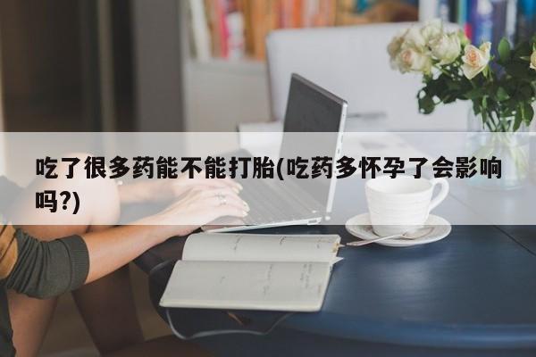 卖打胎药的微信吃了很多药能不能打胎(吃药多怀孕了会影响吗?)