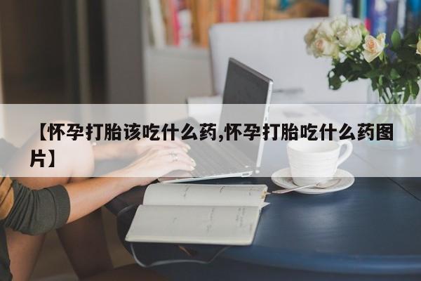 卖打胎药的微信【怀孕打胎该吃什么药,怀孕打胎吃什么药图片】