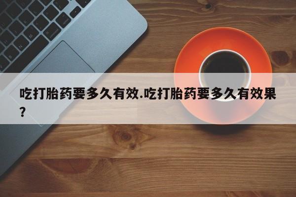 卖打胎药的微信吃打胎药要多久有效.吃打胎药要多久有效果？