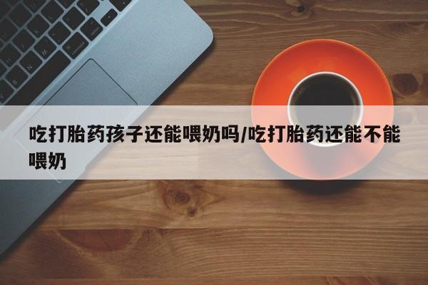 卖打胎药的微信吃打胎药孩子还能喂奶吗/吃打胎药还能不能喂奶
