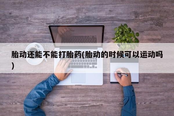 卖打胎药的微信胎动还能不能打胎药(胎动的时候可以运动吗)