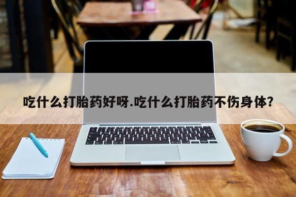 卖打胎药的微信吃什么打胎药好呀.吃什么打胎药不伤身体？