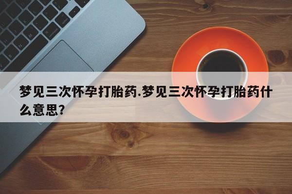 卖打胎药的微信梦见三次怀孕打胎药.梦见三次怀孕打胎药什么意思？