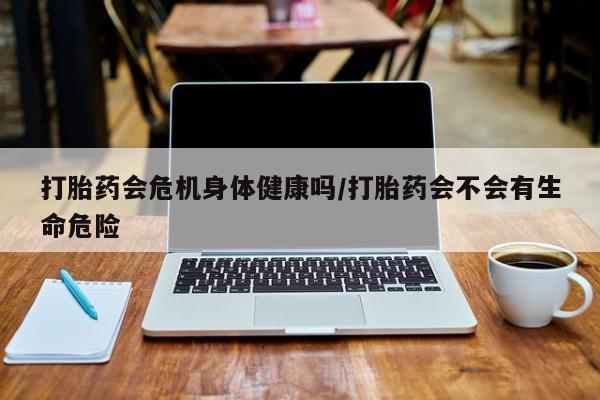 卖打胎药的微信打胎药会危机身体健康吗/打胎药会不会有生命危险