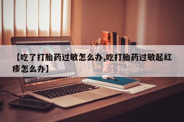 卖打胎药的微信【吃了打胎药过敏怎么办,吃打胎药过敏起红疹怎么办】
