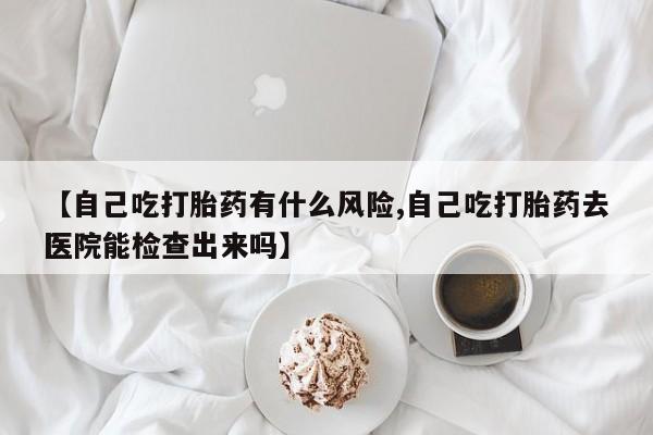卖打胎药的微信【自己吃打胎药有什么风险,自己吃打胎药去医院能检查出来吗】
