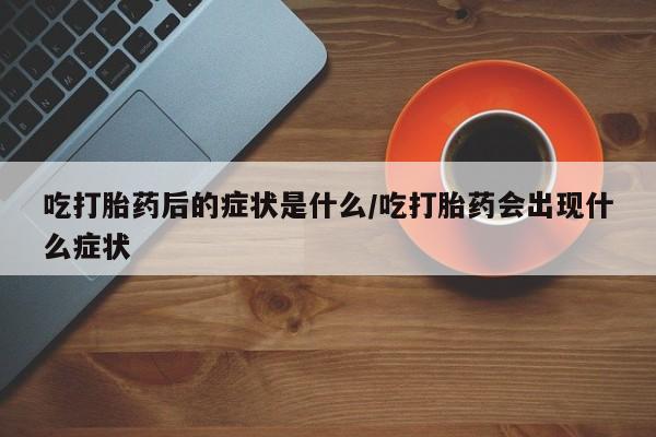 卖打胎药的微信吃打胎药后的症状是什么/吃打胎药会出现什么症状