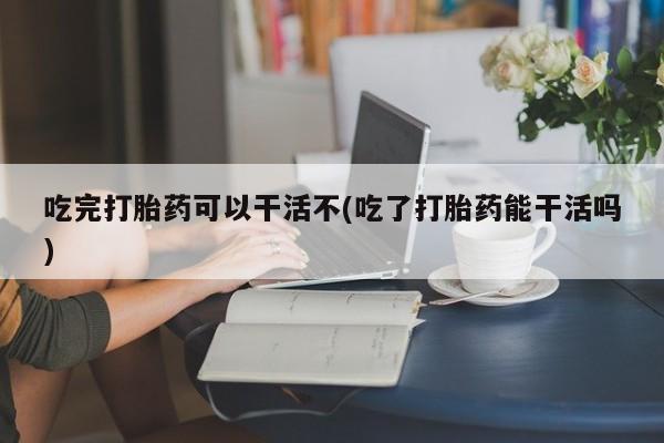 卖打胎药的微信吃完打胎药可以干活不(吃了打胎药能干活吗)