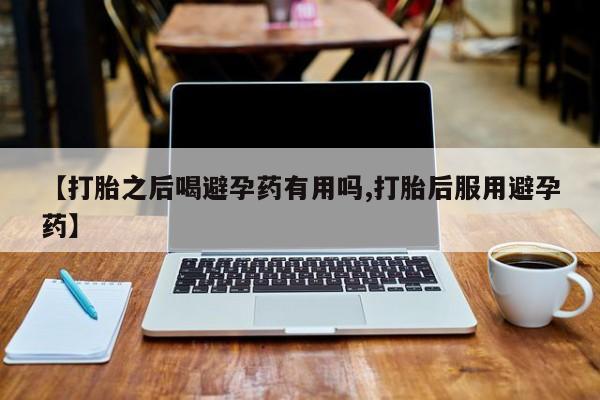 卖打胎药的微信【打胎之后喝避孕药有用吗,打胎后服用避孕药】