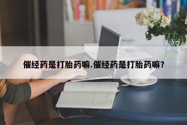 卖打胎药的微信催经药是打胎药嘛.催经药是打胎药嘛？