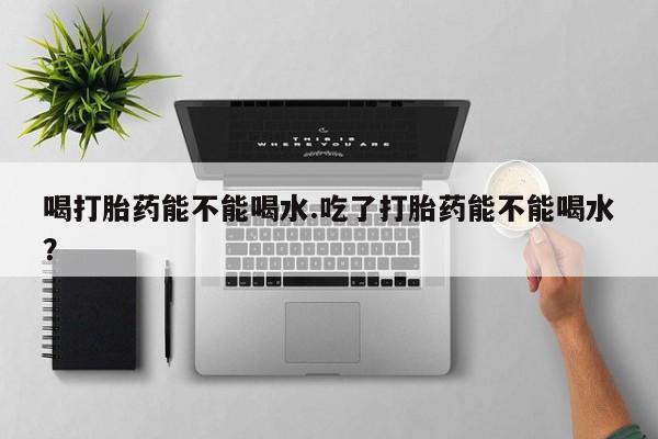 卖打胎药的微信喝打胎药能不能喝水.吃了打胎药能不能喝水？