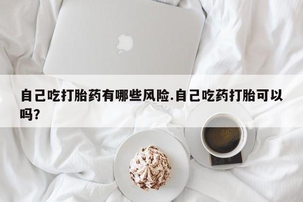 卖打胎药的微信自己吃打胎药有哪些风险.自己吃药打胎可以吗？