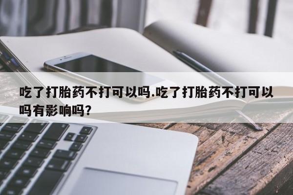 卖打胎药的微信吃了打胎药不打可以吗.吃了打胎药不打可以吗有影响吗？