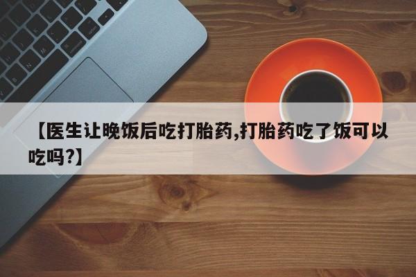 卖打胎药的微信【医生让晚饭后吃打胎药,打胎药吃了饭可以吃吗?】