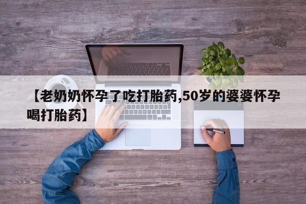 卖打胎药的微信【老奶奶怀孕了吃打胎药,50岁的婆婆怀孕喝打胎药】