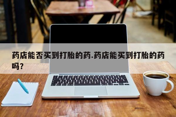 卖打胎药的微信药店能否买到打胎的药.药店能买到打胎的药吗？