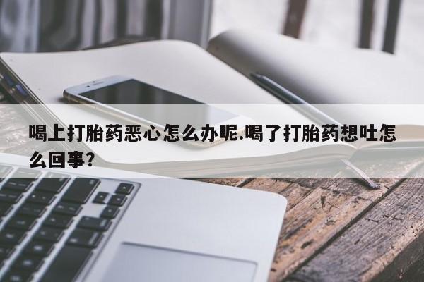 卖打胎药的微信喝上打胎药恶心怎么办呢.喝了打胎药想吐怎么回事？