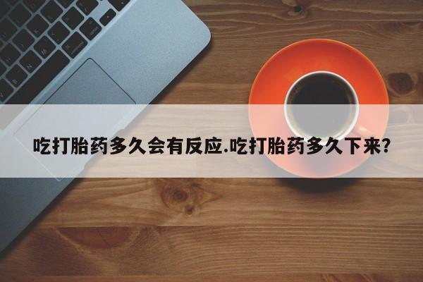 卖打胎药的微信吃打胎药多久会有反应.吃打胎药多久下来？