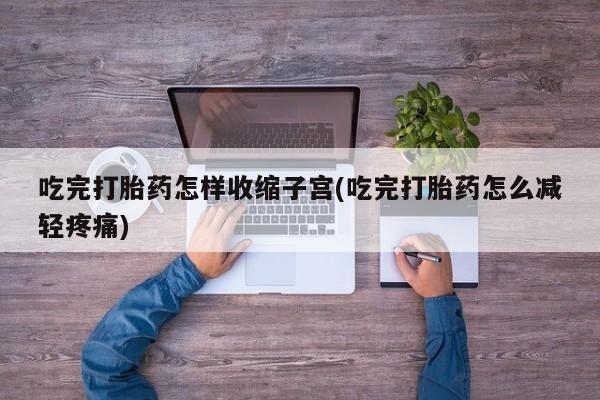 卖打胎药的微信吃完打胎药怎样收缩子宫(吃完打胎药怎么减轻疼痛)