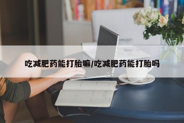 卖打胎药的微信吃减肥药能打胎嘛/吃减肥药能打胎吗