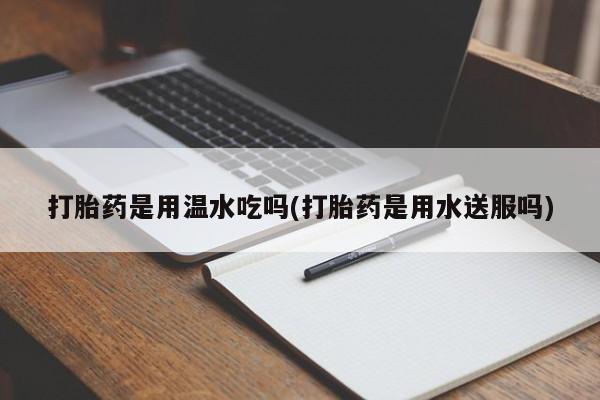 卖打胎药的微信打胎药是用温水吃吗(打胎药是用水送服吗)