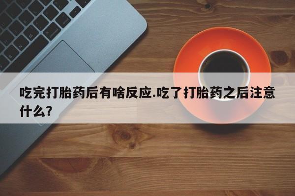 卖打胎药的微信吃完打胎药后有啥反应.吃了打胎药之后注意什么？