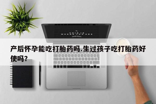 卖打胎药的微信产后怀孕能吃打胎药吗.生过孩子吃打胎药好使吗？