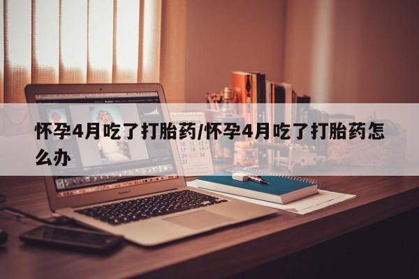 卖打胎药的微信怀孕4月吃了打胎药/怀孕4月吃了打胎药怎么办