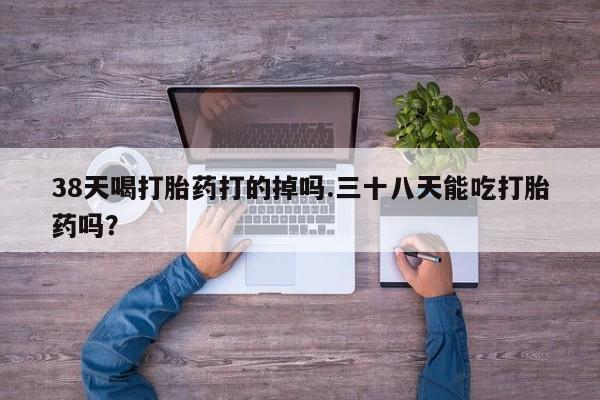 卖打胎药的微信38天喝打胎药打的掉吗.三十八天能吃打胎药吗？