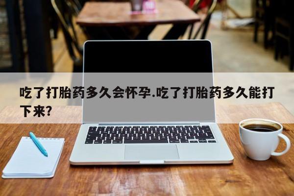 卖打胎药的微信吃了打胎药多久会怀孕.吃了打胎药多久能打下来？