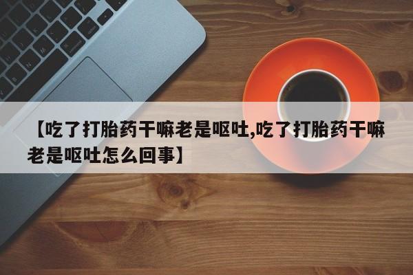 卖打胎药的微信【吃了打胎药干嘛老是呕吐,吃了打胎药干嘛老是呕吐怎么回事】