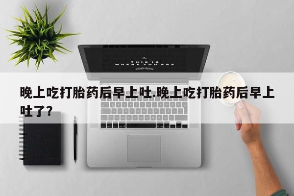 卖打胎药的微信晚上吃打胎药后早上吐.晚上吃打胎药后早上吐了？
