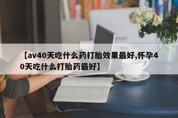 卖打胎药的微信【av40天吃什么药打胎效果最好,怀孕40天吃什么打胎药最好】