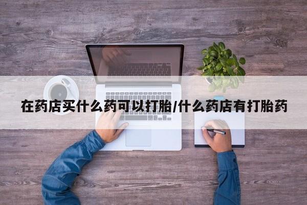 卖打胎药的微信在药店买什么药可以打胎/什么药店有打胎药