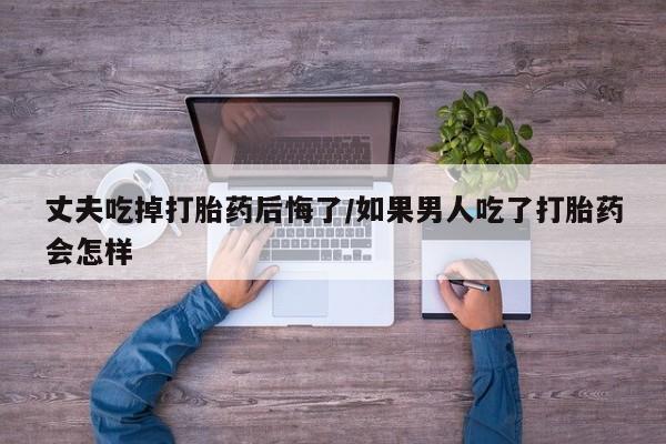 卖打胎药的微信丈夫吃掉打胎药后悔了/如果男人吃了打胎药会怎样
