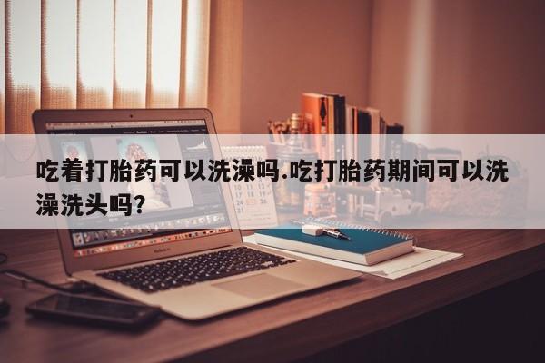 卖打胎药的微信吃着打胎药可以洗澡吗.吃打胎药期间可以洗澡洗头吗？